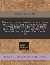 The Relation Betweene the Lord of a Mannor and the Coppy-Holder His Tenant Delivered in the Learned Readings of the Late Excellent and Famous Lawyer Char. Calthrope (1635)