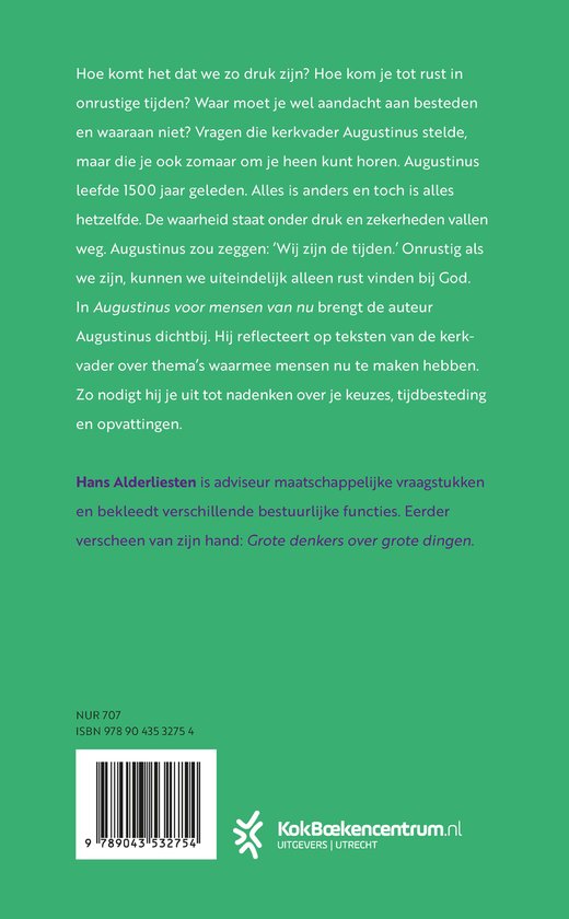 Boekomslag met tekst: 'Hoe komt het dat we zo druk zijn? Hoe kom je tot rust in onrustige tijden? Waar moet je wel aandacht aan besteden en waaraan niet? Vragen die kerkvader Augustinus stelde, maar die je ook zomaar om je heen kunt horen. Augustinus leefde 1500 jaar geleden. Alles is anders en toch is alles hetzelfde. De waarheid staat onder druk en zekerheden vallen weg. Augustinus zou zeggen: ‘Wij zijn de tijden.’ Onrustig als we zijn, kunnen we uiteindelijk alleen rust vinden bij God. In Augustinus voor mensen van nu brengt de auteur Augustinus dichtbij. Hij reflecteert op teksten van de kerkvader over thema's waarmee mensen nu te maken hebben. Zo nodigt hij je uit tot nadenken over je keuzes, tijdbestedin en opvattingen. Hans Alderliesten is adviseur maatschappelijke vraagstukken en bekleedt verschillende bestuurlijke functies. Eerder verscheen van zijn hand: Grote denkers over grote dingen.'