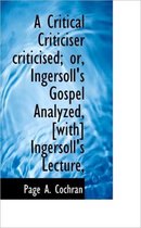 A Critical Criticiser Criticised; Or, Ingersoll's Gospel Analyzed, [With] Ingersoll's Lecture,