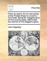 Flora; an opera. As it is now acting at the Theatre Royal in Lincoln's-Inn-Fields. Being Mr. Dogget's farce of The country-wake, alter'd after the manner of The beggar's opera.