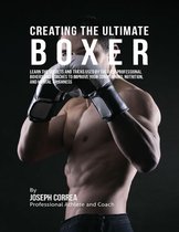 Creating the Ultimate Boxer: Learn the Secrets and Tricks Used By the Best Professional Boxers and Coaches to Improve Your Conditioning, Nutrition, and Mental Toughness