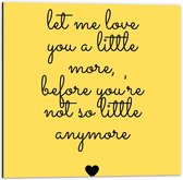Dibond - Tekst: ''Let Me Love You A Little More Before You're Not So Little Anymore'' zwart/geel - 50x50cm Foto op Aluminium (Wanddecoratie van metaal)