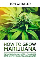 How to Grow Marijuana : From Seed to Harvest - Complete Step by Step Guide for Beginners