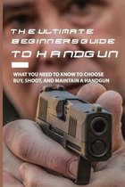 The Ultimate Beginner's Guide To Handgun: What You Need To Know To Choose, Buy, Shoot, And Maintain A Handgun