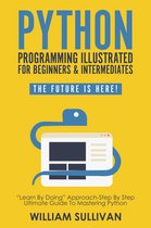 The Future Is Here! - Python Programming Illustrated For Beginners & Intermediates: “Learn By Doing” Approach-Step By Step Ultimate Guide To Mastering Python: The Future Is Here!