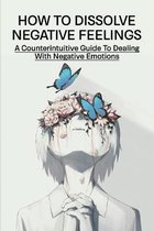 How To Dissolve Negative Feelings: A Counterintuitive Guide To Dealing With Negative Emotions