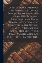A Brief Description of the Future History of Europe, From Anno 1650 to an. 1710. Treating Principally of Those Grand ... Mutations yet Expected in the World, as, the Ruin of the Popish Hierarchy, the Final Annihilation of the Turkish Empire, The...