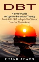 Dbt: A Simple Guide to Cognitive Behavioral Therapy (Practical Dbt Skills to Regain Total Control From Fear Worries Anxiety