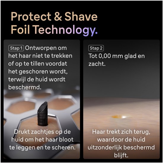 Technologie Protect & Shave Foil. Étape 1: Conçu pour ne pas tirer les poils. Étape 2: Lisse et doux jusqu'à 0,00 mm.