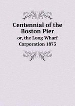 Centennial of the Boston Pier or, the Long Wharf Corporation 1873