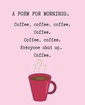 A Poem for Mornings. Coffee, Coffee, Coffee. Coffee. Coffee. Coffee. Everyone Shut Up. Coffee.