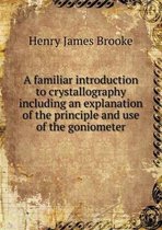 A familiar introduction to crystallography including an explanation of the principle and use of the goniometer