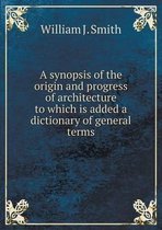 A synopsis of the origin and progress of architecture to which is added a dictionary of general terms