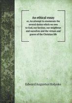 An ethical essay or, An attempt to enumerate the several duties which we owe to God, our Saviour, our neighbour and ourselves and the virtues and graces of the Christian life
