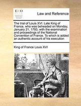 The Trial of Louis XVI. Late King of France, Who Was Beheaded on Monday, January 21, 1793, with the Examination and Proceedings of the National Convention of France. to Which Is Ad