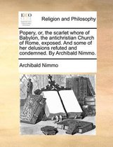 Popery, Or, the Scarlet Whore of Babylon, the Antichristian Church of Rome, Exposed. and Some of Her Delusions Refuted and Condemned. by Archibald Nimmo.