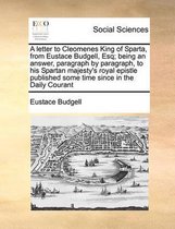 A Letter to Cleomenes King of Sparta, from Eustace Budgell, Esq; Being an Answer, Paragraph by Paragraph, to His Spartan Majesty's Royal Epistle Published Some Time Since in the Daily Courant