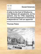 A letter to the Earl of Shelburne, now Marquis of Lansdowne, on his speech, July 10, 1782, respecting the acknowledgement of American independence