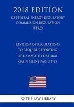 Revision of Regulations to Require Reporting of Damage to Natural Gas Pipeline Facilities (Us Federal Energy Regulatory Commission Regulation) (Ferc) (2018 Edition)