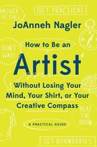 How to Be an Artist Without Losing Your Mind, Your Shirt, Or Your Creative Compass: A Practical Guide