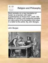 Short Remarks on a New Translation of Isaiah, by a Layman; With Notes Supplementary to Those of Dr. Lowth, Late Bishop of London, and Containing Remarks on Many Parts of His Translation and Notes. in a Letter to the Author. by John Sturges,