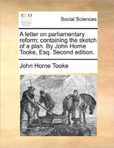 A Letter on Parliamentary Reform; Containing the Sketch of a Plan. by John Horne Tooke, Esq. Second Edition.
