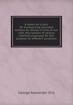 A report on a plan for transporting wounded soldiers by railway in time of war with descriptions of various methods employed for this purpose on different occasions