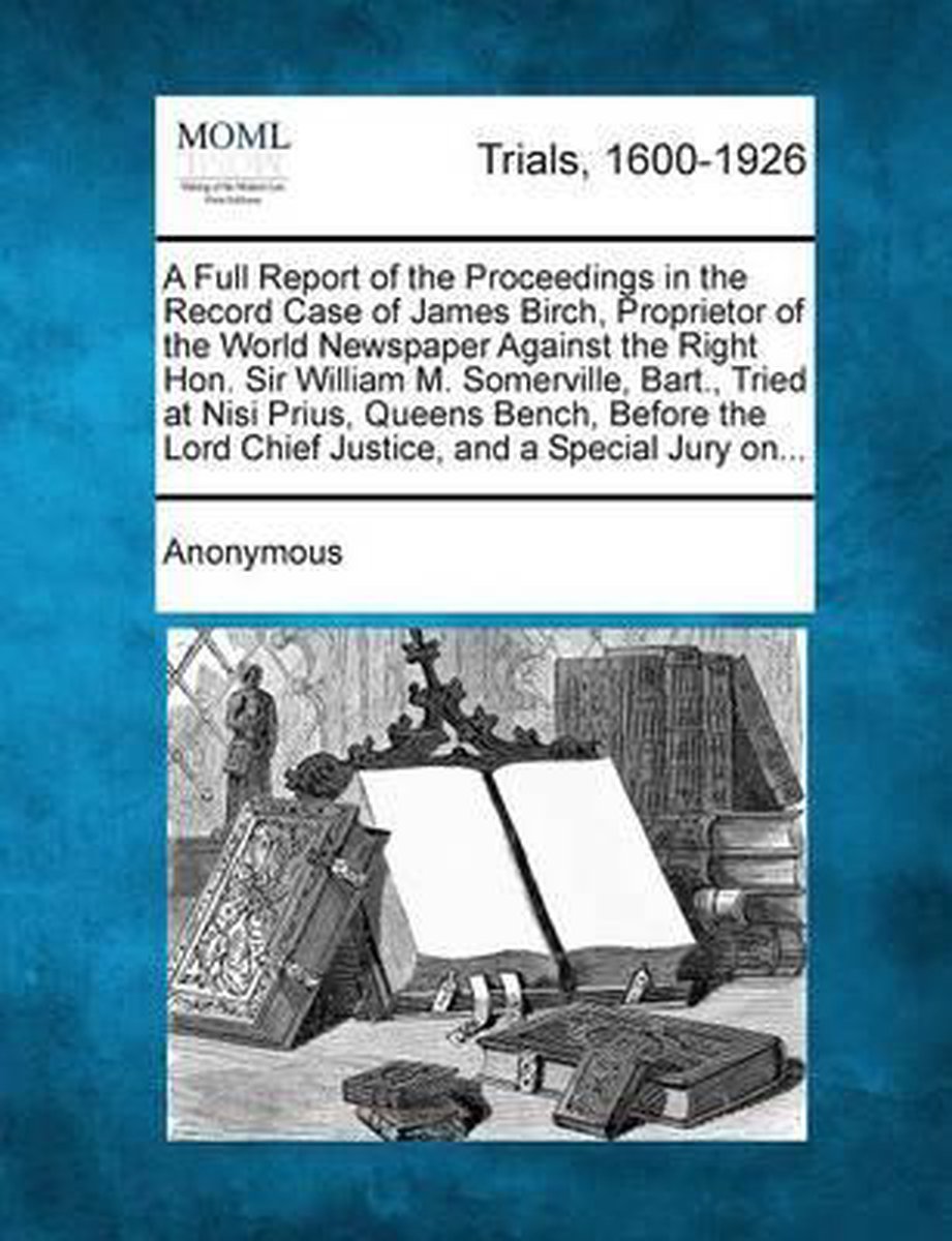 A Full Report of the Proceedings in the Record Case of James Birch, Proprietor of the World Newspaper Against the Right Hon. Sir William M. Somerville, Bart., Tried at Nisi Prius, Queens Bench, Before the Lord Chief Justice, and a Special Jury On... op Prijzenvolger.com
