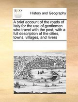 A brief account of the roads of Italy for the use of gentlemen who travel with the post, with a full description of the cities, towns, villages, and rivers