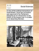 A view of the political transactions of Great Britain, since the convention was approved of by Parliament. Designed as an introduction to the history of the present war. In a letter to an abs