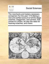 The Merchants and Traders Necessary Companion for the Year 1715 Being a New and Perfect Account of All the Stage-Coaches, Waggoners, and Carriers, That Comes to London, as Also the