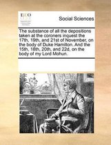 The Substance of All the Depositions Taken at the Coroners Inquest the 17th, 19th, and 21st of November, on the Body of Duke Hamilton. and the 15th, 18th, 20th, and 22d, on the Bod