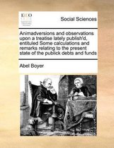Animadversions and Observations Upon a Treatise Lately Publish'd, Entituled Some Calculations and Remarks Relating to the Present State of the Publick Debts and Funds