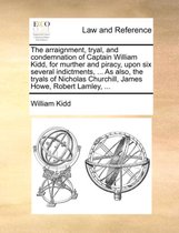 The Arraignment, Tryal, and Condemnation of Captain William Kidd, for Murther and Piracy, Upon Six Several Indictments, ... as Also, the Tryals of Nicholas Churchill, James Howe, R