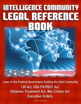 Intelligence Community Legal Reference Book: Laws of the Federal Government Guiding the Intel Community - CIA Act, USA PATRIOT Act, Detainee Treatment Act, War Crimes Act, Executive Orders