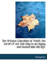 The Virtuous Education of Youth, the Sureft If Not Sole Way to an Happy and Honourable Old Age.
