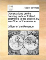 Observations on the brewing trade of Ireland, submitted to the publick, by an officer of the revenue.