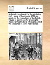 Authentic minutes of the debate in the Irish House of Commons, 1779, on receiving the resolutions of the British House of Commons for granting to Ireland a free trade To which are added, the 