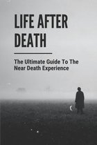 Life After Death: The Ultimate Guide To The Near Death Experience