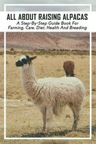 All About Raising Alpacas: A Step-By-Step Guide Book For Farming, Care, Diet, Health And Breeding