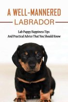 A Well-Mannered Labrador: Lab Puppy Happiness Tips And Practical Advice That You Should Know