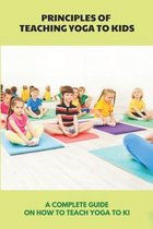 Principles Of Teaching Yoga To Kids: A Complete Guide On How To Teach Yoga To Ki