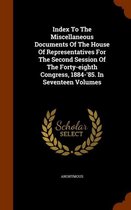 Index to the Miscellaneous Documents of the House of Representatives for the Second Session of the Forty-Eighth Congress, 1884-'85. in Seventeen Volumes