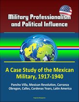 Military Professionalism and Political Influence: A Case Study of the Mexican Military, 1917-1940 - Pancho Villa, Mexican Revolution, Carranza, Obregon, Calles, Cardenas Years, Latin America
