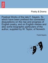 Poetical Works of the Late F. Sayers. to Which Have Been Prefixed the Connected Disquisitions on the Rise and Progress of English Poetry, and on English Metres and Also Some Biographic Particulars of the Author, Supplied by W. Taylor, of Norwich.
