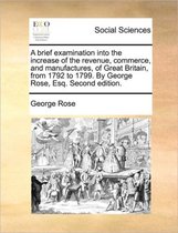 A brief examination into the increase of the revenue, commerce, and manufactures, of Great Britain, from 1792 to 1799. By George Rose, Esq. Second edition.