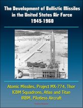 The Development of Ballistic Missiles in the United States Air Force 1945-1960: Atomic Missiles, Project MX-774, Thor, ICBM Squadrons, Atlas and Titan, IRBM, Pilotless Aircraft
