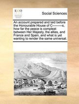 An account prepared and laid before the Honourable House of C---------s, how far the peace is compleat between Her Majesty, the allies, and France and Spain, and what is yet wanting to render