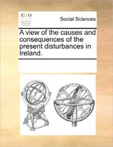 A View of the Causes and Consequences of the Present Disturbances in Ireland.