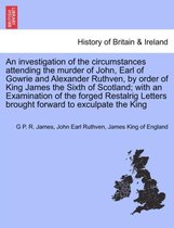 An Investigation of the Circumstances Attending the Murder of John, Earl of Gowrie and Alexander Ruthven, by Order of King James the Sixth of Scotland; With an Examination of the F